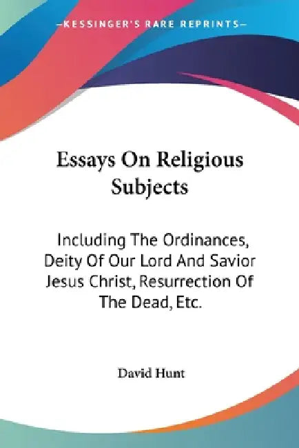 Essays On Religious Subjects: Including The Ordinances, Deity Of Our Lord And Savior Jesus Christ, Resurrection Of The Dead, Etc. by David Hunt