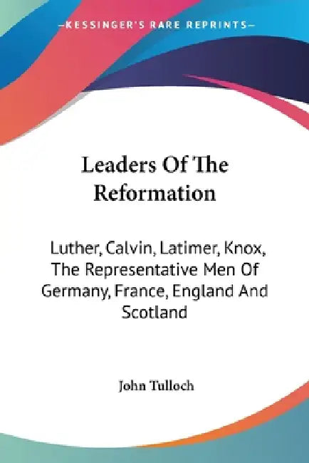 Leaders Of The Reformation: Luther, Calvin, Latimer, Knox, The Representative Men Of Germany, France, England And Scotland by John Tulloch