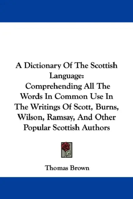 A Dictionary of the Scottish Language: Comprehending All the Words in Common Use in the Writings of Scott, Burns, Wilson, Ramsay, and Other Popular by Thomas Brown