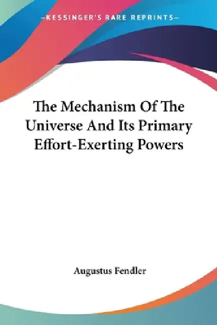 The Mechanism Of The Universe And Its Primary Effort-Exerting Powers by Augustus Fendler
