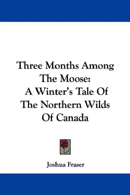 Three Months Among The Moose: A Winter's Tale Of The Northern Wilds Of Canada by Joshua Fraser