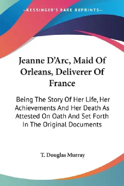 Jeanne D'Arc, Maid Of Orleans, Deliverer Of France: Being The Story Of Her Life, Her Achievements And Her Death As Attested On Oath And Set Forth In T by T. Douglas Murray