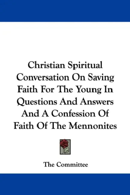 Christian Spiritual Conversation On Saving Faith For The Young In Questions And Answers And A Confession Of Faith Of The Mennonites by The Committee