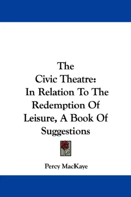 The Civic Theatre: In Relation To The Redemption Of Leisure, A Book Of Suggestions by Percy Mackaye