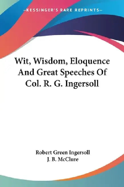 Wit, Wisdom, Eloquence And Great Speeches Of Col. R. G. Ingersoll by Robert Green Ingersoll, J. B. McClure