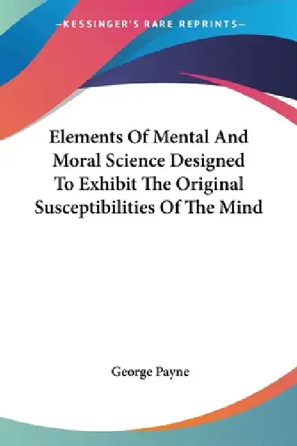 Elements Of Mental And Moral Science Designed To Exhibit The Original Susceptibilities Of The Mind by George Payne