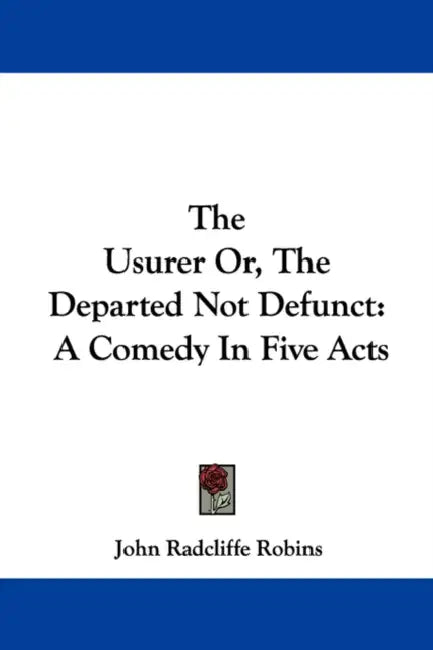 The Usurer Or, The Departed Not Defunct: A Comedy In Five Acts by John Radcliffe Robins