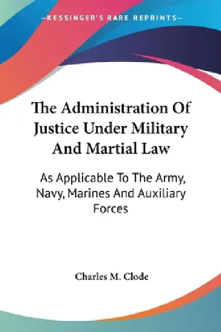 The Administration Of Justice Under Military And Martial Law: As Applicable To The Army, Navy, Marines And Auxiliary Forces by Charles M. Clode
