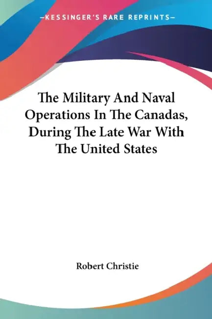 The Military And Naval Operations In The Canadas, During The Late War With The United States by Robert Christie