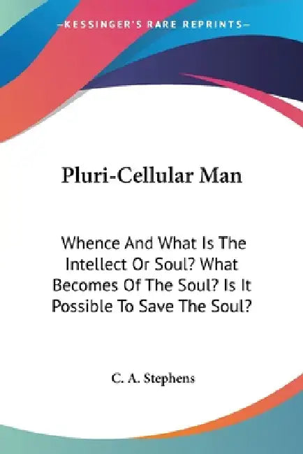 Pluri-Cellular Man: Whence And What Is The Intellect Or Soul? What Becomes Of The Soul? Is It Possible To Save The Soul? by C. A. Stephens