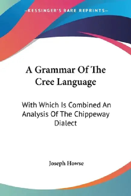 A Grammar Of The Cree Language: With Which Is Combined An Analysis Of The Chippeway Dialect by Joseph Howse