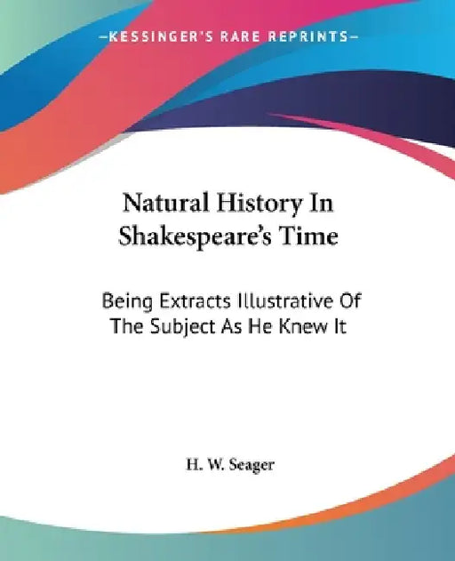 Natural History In Shakespeare's Time: Being Extracts Illustrative Of The Subject As He Knew It by H. W. Seager