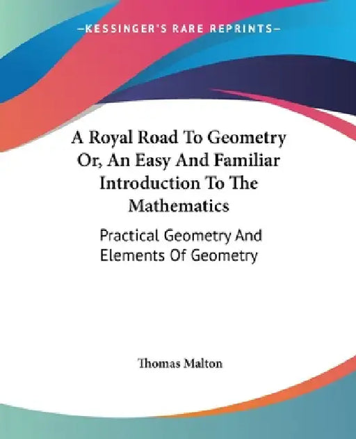 A Royal Road To Geometry Or, An Easy And Familiar Introduction To The Mathematics: Practical Geometry And Elements Of Geometry by Thomas Malton