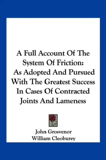 A Full Account Of The System Of Friction: As Adopted And Pursued With The Greatest Success In Cases Of Contracted Joints And Lameness by John Grosvenor, William Cleoburey