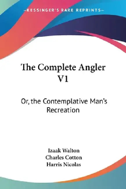 The Complete Angler V1: Or, the Contemplative Man's Recreation: Being a Discourse of Rivers, Fish-Ponds, Fish and Fishing by Izaak Walton, Charles Cotton, Harris Nicolas