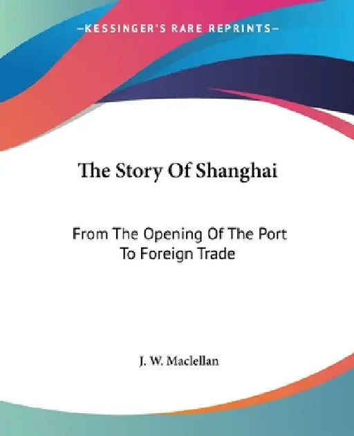 The Story Of Shanghai: From The Opening Of The Port To Foreign Trade by J. W. Maclellan