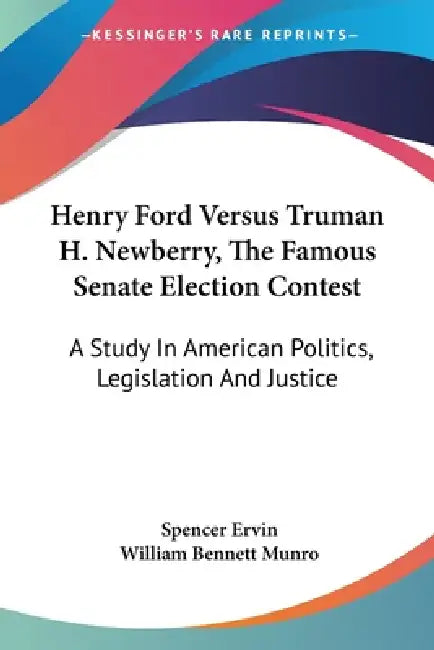 Henry Ford Versus Truman H. Newberry, The Famous Senate Election Contest: A Study In American Politics, Legislation And Justice by Spencer Ervin, William Bennett Munro