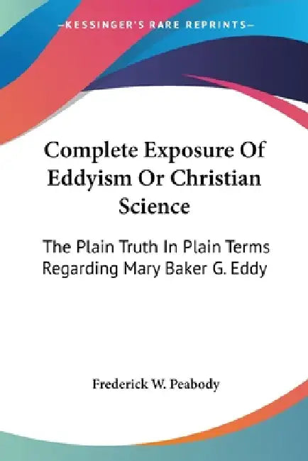 Complete Exposure Of Eddyism Or Christian Science: The Plain Truth In Plain Terms Regarding Mary Baker G. Eddy by Frederick W. Peabody