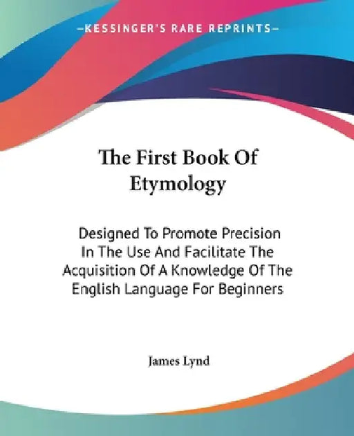 The First Book Of Etymology: Designed To Promote Precision In The Use And Facilitate The Acquisition Of A Knowledge Of The English Language For Beginn by James Lynd