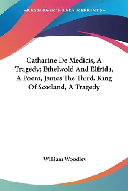 Catharine De Medicis, A Tragedy; Ethelwold And Elfrida, A Poem; James The Third, King Of Scotland, A Tragedy by William Woodley