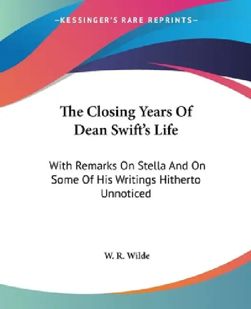 The Closing Years Of Dean Swift's Life: With Remarks On Stella And On Some Of His Writings Hitherto Unnoticed by W. R. Wilde