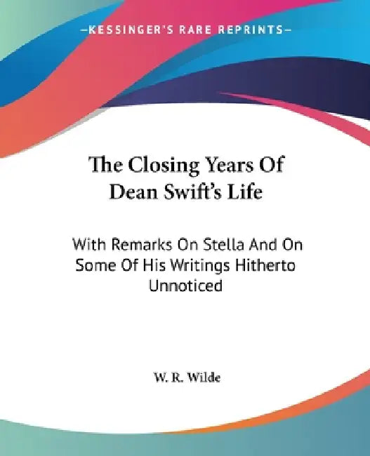The Closing Years Of Dean Swift's Life: With Remarks On Stella And On Some Of His Writings Hitherto Unnoticed by W. R. Wilde