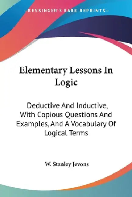 Elementary Lessons In Logic: Deductive And Inductive, With Copious Questions And Examples, And A Vocabulary Of Logical Terms by W. Stanley Jevons