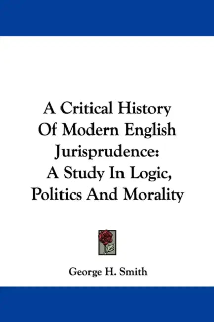 A Critical History Of Modern English Jurisprudence: A Study In Logic, Politics And Morality by George H. Smith