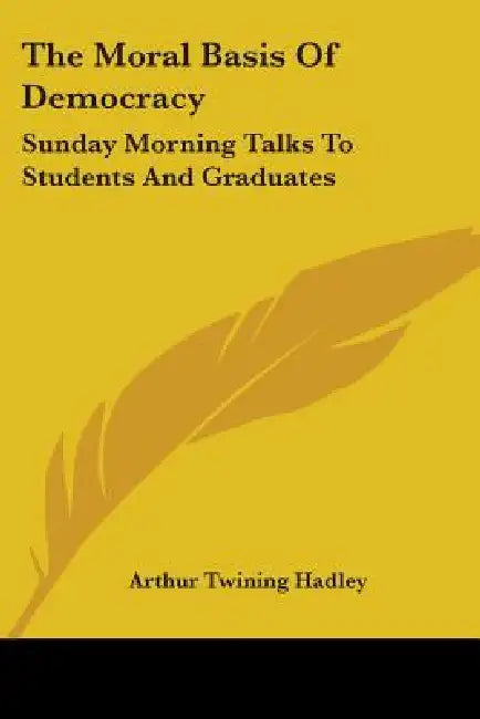 The Moral Basis Of Democracy: Sunday Morning Talks To Students And Graduates by Arthur Twining Hadley