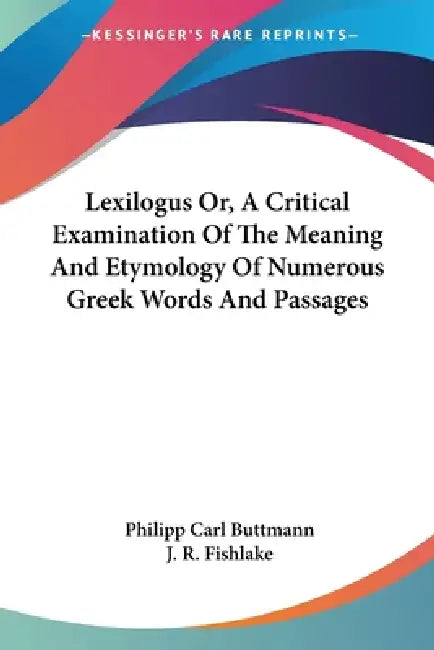 Lexilogus Or, A Critical Examination Of The Meaning And Etymology Of Numerous Greek Words And Passages by Philipp Carl Buttmann, J. R. Fishlake