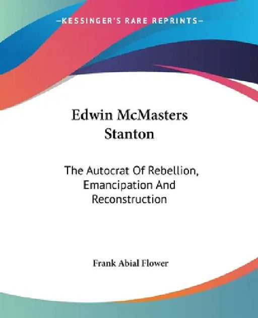 Edwin McMasters Stanton: The Autocrat Of Rebellion, Emancipation And Reconstruction by Frank Abial Flower
