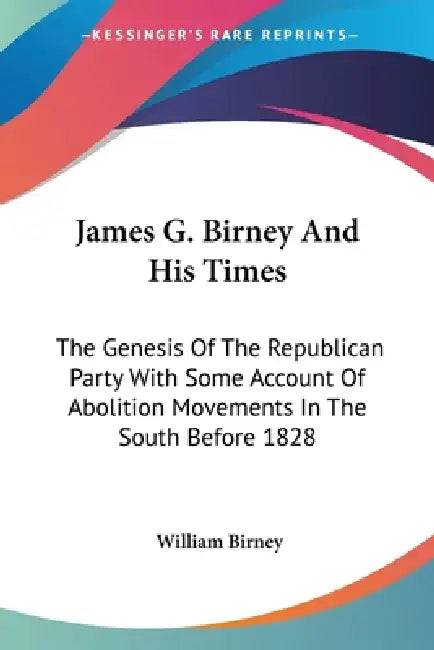 James G. Birney And His Times: The Genesis Of The Republican Party With Some Account Of Abolition Movements In The South Before 1828 by William Birney