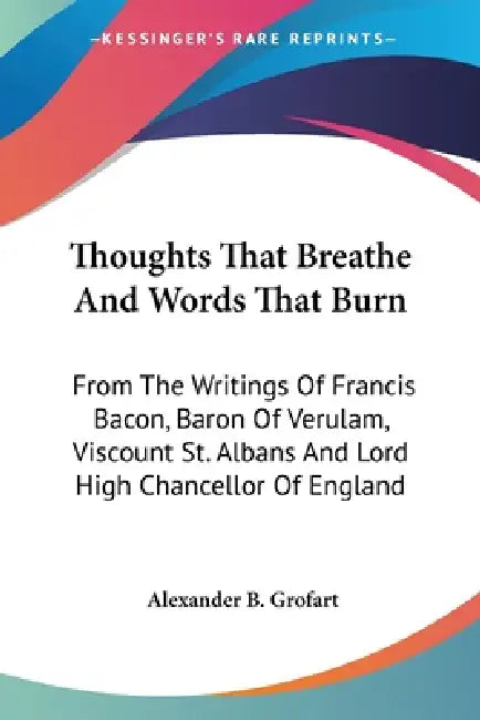 Thoughts That Breathe And Words That Burn: From The Writings Of Francis Bacon, Baron Of Verulam, Viscount St. Albans And Lord High Chancellor Of Engla by Alexander B. Grofart