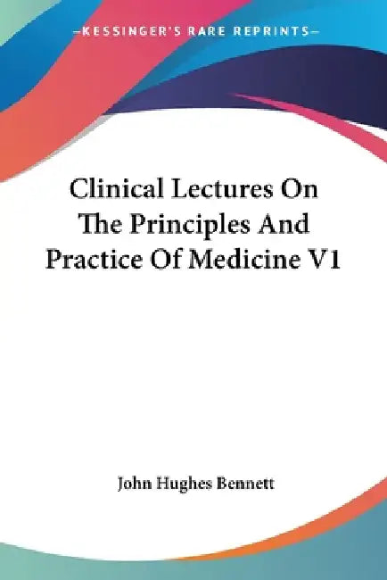 Clinical Lectures On The Principles And Practice Of Medicine V1 by John Hughes Bennett