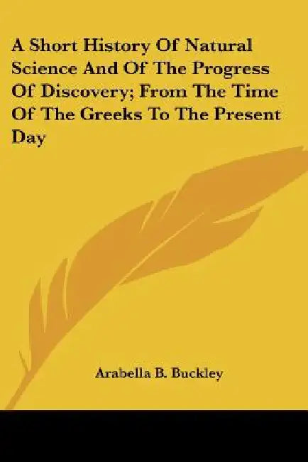 A Short History Of Natural Science And Of The Progress Of Discovery; From The Time Of The Greeks To The Present Day by Arabella B. Buckley