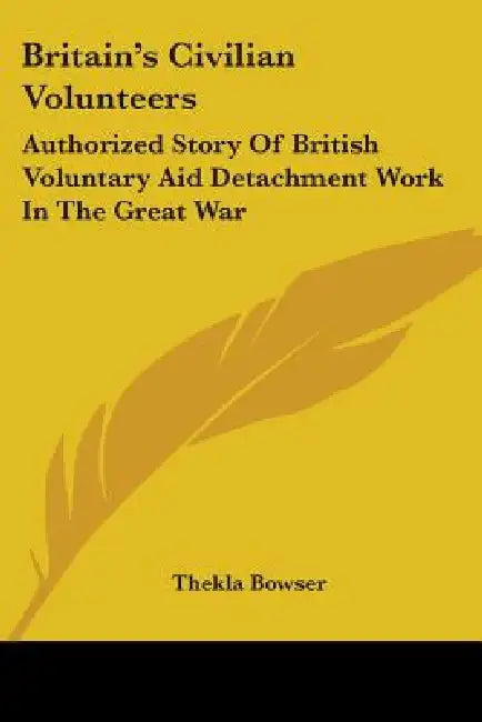 Britain's Civilian Volunteers: Authorized Story Of British Voluntary Aid Detachment Work In The Great War by Thekla Bowser