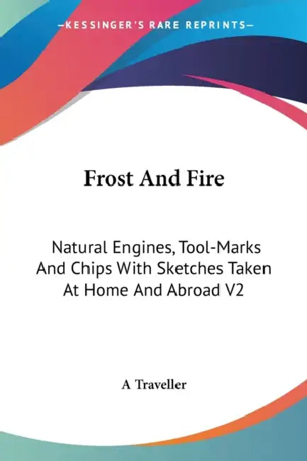 Frost And Fire: Natural Engines, Tool-Marks And Chips With Sketches Taken At Home And Abroad V2 by A. Traveller
