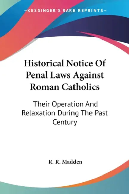 Historical Notice Of Penal Laws Against Roman Catholics: Their Operation And Relaxation During The Past Century by R. R. Madden