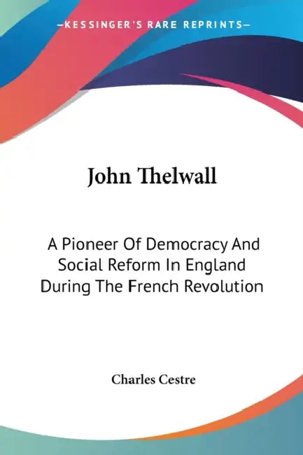 John Thelwall: A Pioneer Of Democracy And Social Reform In England During The French Revolution by Charles Cestre