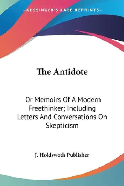 The Antidote: Or Memoirs Of A Modern Freethinker; Including Letters And Conversations On Skepticism by J. Holdswoth Publisher
