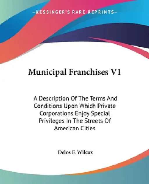 Municipal Franchises V1: A Description Of The Terms And Conditions Upon Which Private Corporations Enjoy Special Privileges In The Streets Of A by Delos F. Wilcox