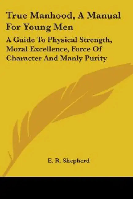 True Manhood, A Manual For Young Men: A Guide To Physical Strength, Moral Excellence, Force Of Character And Manly Purity by E. R. Shepherd