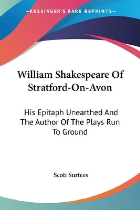 William Shakespeare Of Stratford-On-Avon: His Epitaph Unearthed And The Author Of The Plays Run To Ground by Scott Surtees