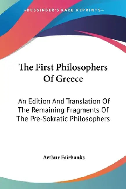 The First Philosophers Of Greece: An Edition And Translation Of The Remaining Fragments Of The Pre-Sokratic Philosophers by Arthur Fairbanks