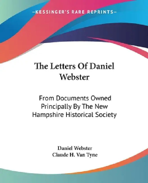 The Letters Of Daniel Webster: From Documents Owned Principally By The New Hampshire Historical Society by Daniel Webster, Claude Halstead Van Tyne