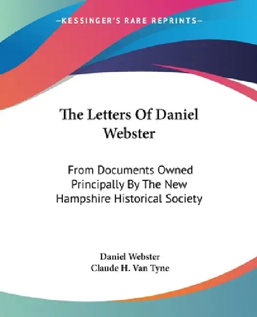 The Letters Of Daniel Webster: From Documents Owned Principally By The New Hampshire Historical Society by Daniel Webster, Claude Halstead Van Tyne