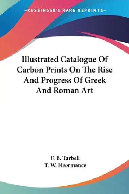 Illustrated Catalogue Of Carbon Prints On The Rise And Progress Of Greek And Roman Art by F. B. Tarbell, T. W. Heermance