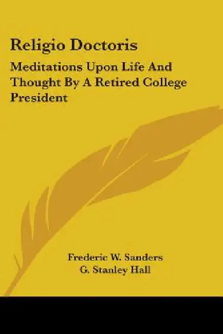 Religio Doctoris: Meditations Upon Life And Thought By A Retired College President by Frederic W. Sanders, G. Stanley Hall