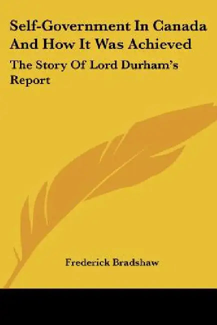 Self-Government In Canada And How It Was Achieved: The Story Of Lord Durham's Report by Frederick Bradshaw