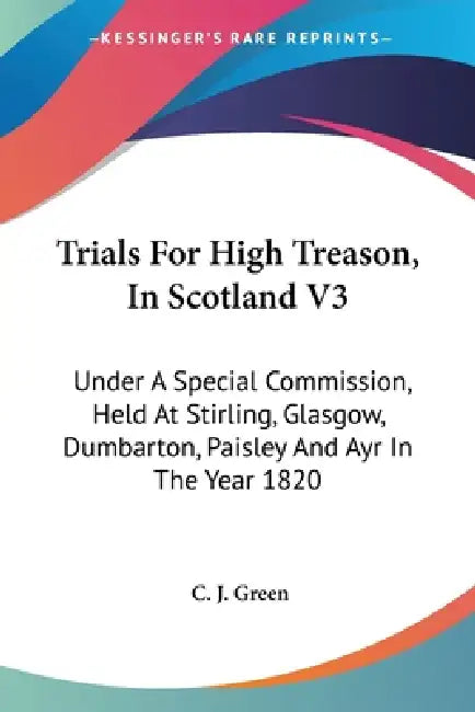 Trials For High Treason, In Scotland V3: Under A Special Commission, Held At Stirling, Glasgow, Dumbarton, Paisley And Ayr In The Year 1820 by C. J. Green